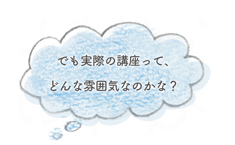 でも実際の講座って、どんな雰囲気なのかな?