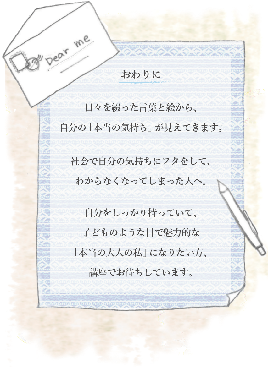 おわりに
日々を綴った言葉と絵から、自分の本当の気持ちが見えてきます。社会で自分んお気持ちに蓋をしてわからなくなってしまった人へ。自分をしっかりもっていて、子供のような目で魅力的な本当の大人になりたい方、講座でお待ちしています。